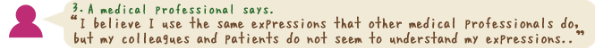 I believe I use the same expressions that other medical professionals do, but my colleagues and patients do not seem to understand my expressions...