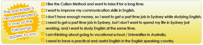 The package is recommended if one of the followings applies to you.
・I like the Callan Method and want to take it for a long time.
・I want to improve my communication skills in English.
・I don’t have enough money, so I want to get a part time job in Sydney while studying English.
・I need to get a part time job in Sydney, but I don’t want to spend my life in Sydney just working, and I want to study English at the same time.
・I am thinking about going to vocational school / Universities in Australia.
・I need to have a practical and useful English in the English speaking country.